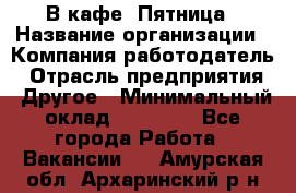 В кафе "Пятница › Название организации ­ Компания-работодатель › Отрасль предприятия ­ Другое › Минимальный оклад ­ 25 000 - Все города Работа » Вакансии   . Амурская обл.,Архаринский р-н